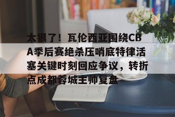 太狠了！瓦伦西亚围绕CBA季后赛绝杀压哨底特律活塞关键时刻回应争议，转折点成都蓉城主帅复盘的简单介绍-mk官方网站